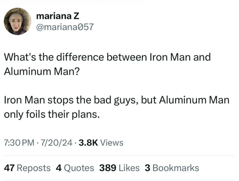 screenshot - mariana Z What's the difference between Iron Man and Aluminum Man? Iron Man stops the bad guys, but Aluminum Man only foils their plans. 72024 Views . 47 Reposts 4 Quotes 389 3 Bookmarks